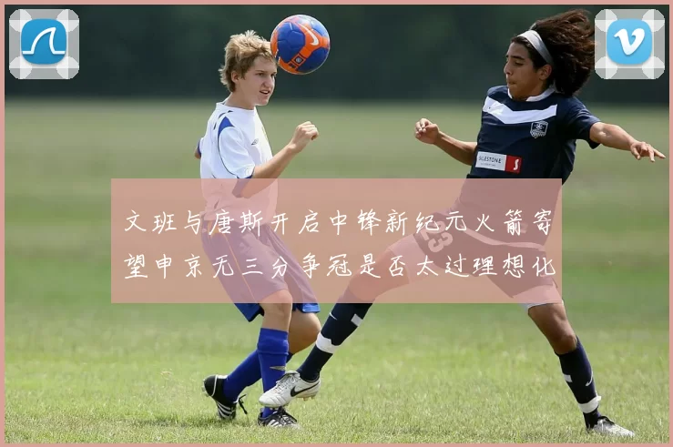 文班与唐斯开启中锋新纪元火箭寄望申京无三分争冠是否太过理想化